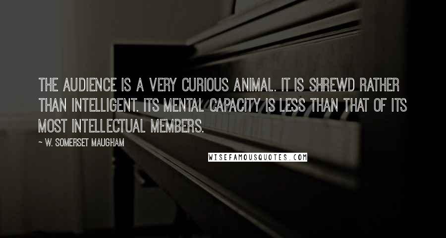 W. Somerset Maugham Quotes: The audience is a very curious animal. It is shrewd rather than intelligent. Its mental capacity is less than that of its most intellectual members.