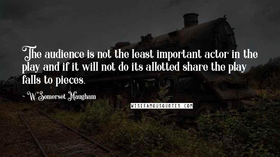 W. Somerset Maugham Quotes: The audience is not the least important actor in the play and if it will not do its allotted share the play falls to pieces.