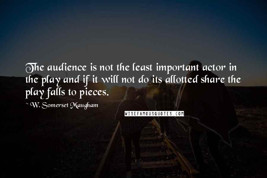 W. Somerset Maugham Quotes: The audience is not the least important actor in the play and if it will not do its allotted share the play falls to pieces.