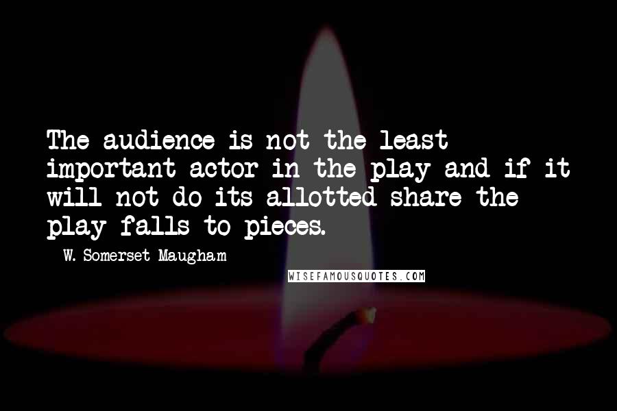 W. Somerset Maugham Quotes: The audience is not the least important actor in the play and if it will not do its allotted share the play falls to pieces.