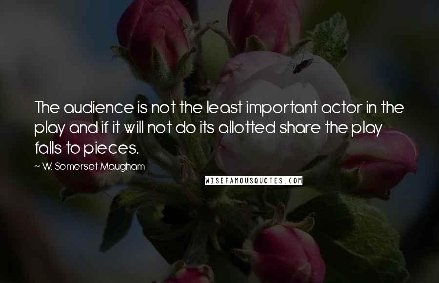 W. Somerset Maugham Quotes: The audience is not the least important actor in the play and if it will not do its allotted share the play falls to pieces.