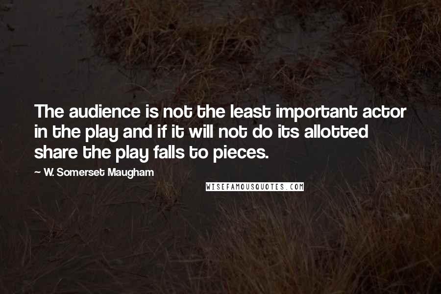 W. Somerset Maugham Quotes: The audience is not the least important actor in the play and if it will not do its allotted share the play falls to pieces.