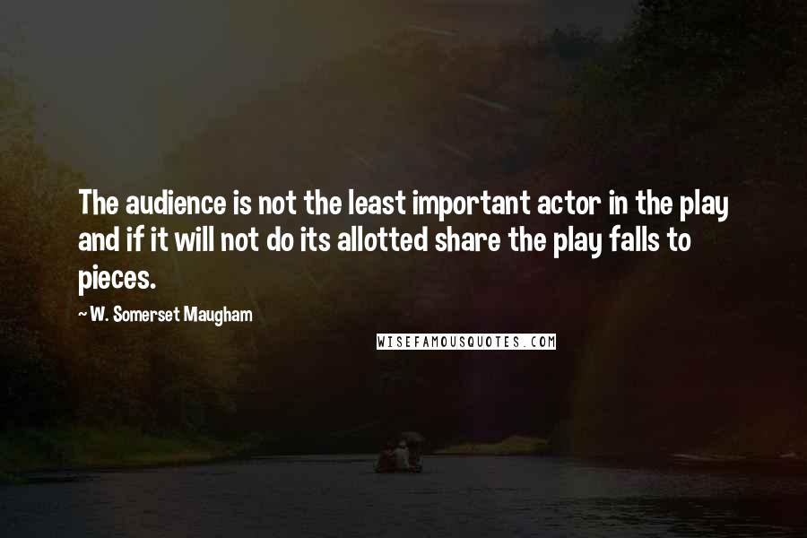 W. Somerset Maugham Quotes: The audience is not the least important actor in the play and if it will not do its allotted share the play falls to pieces.