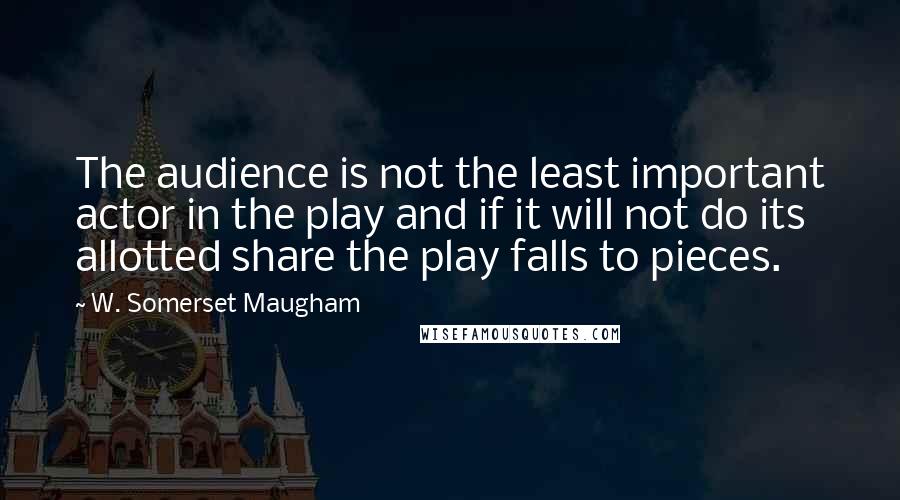 W. Somerset Maugham Quotes: The audience is not the least important actor in the play and if it will not do its allotted share the play falls to pieces.