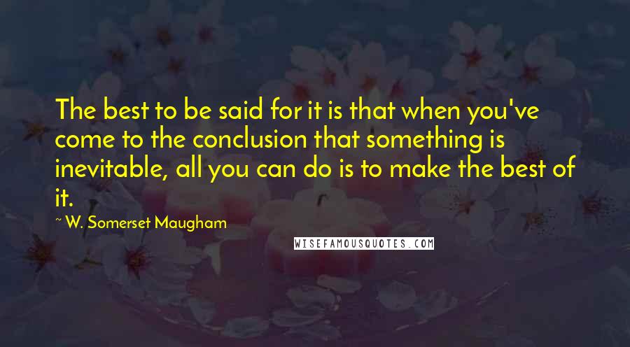 W. Somerset Maugham Quotes: The best to be said for it is that when you've come to the conclusion that something is inevitable, all you can do is to make the best of it.