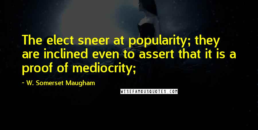 W. Somerset Maugham Quotes: The elect sneer at popularity; they are inclined even to assert that it is a proof of mediocrity;