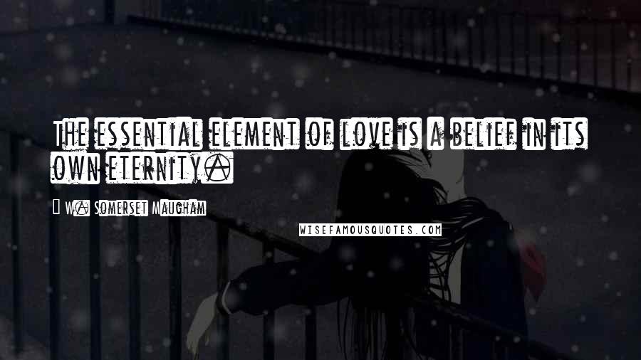 W. Somerset Maugham Quotes: The essential element of love is a belief in its own eternity.