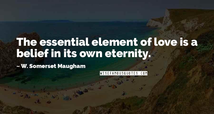 W. Somerset Maugham Quotes: The essential element of love is a belief in its own eternity.