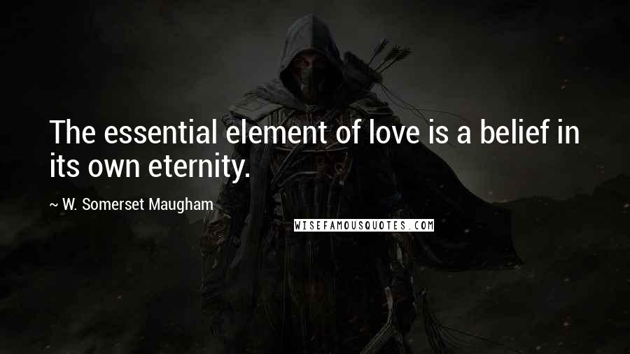 W. Somerset Maugham Quotes: The essential element of love is a belief in its own eternity.