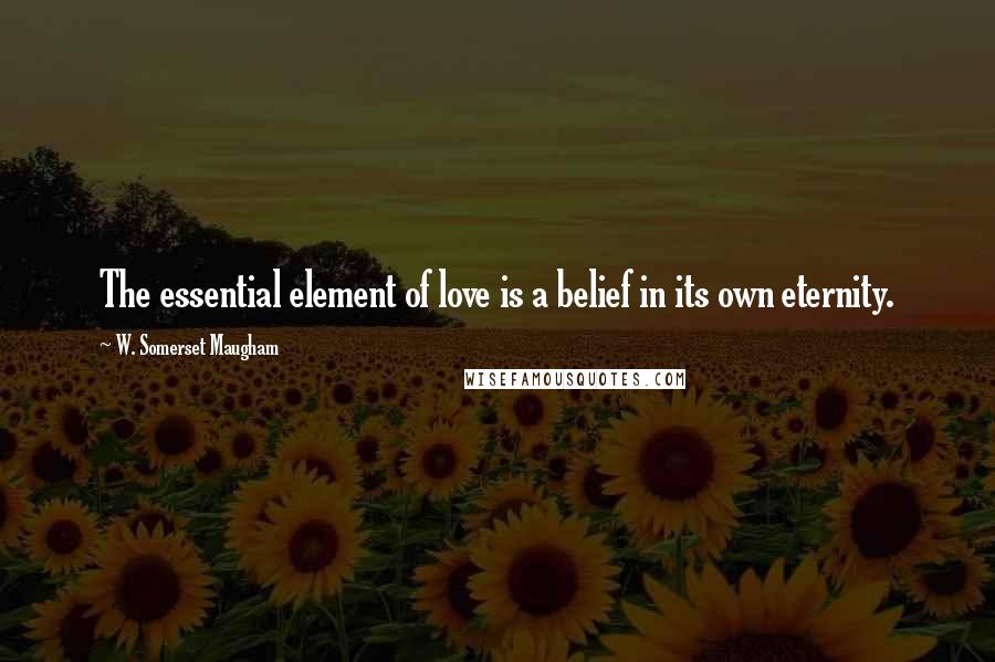 W. Somerset Maugham Quotes: The essential element of love is a belief in its own eternity.