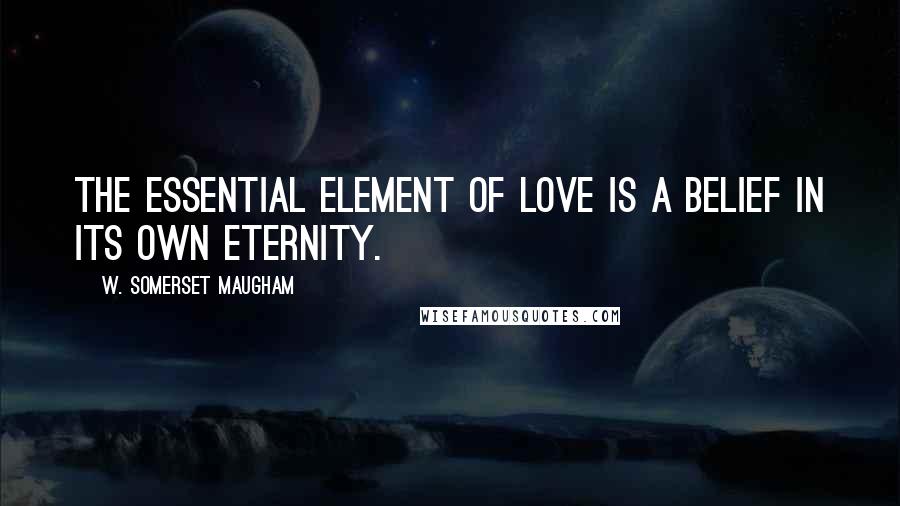 W. Somerset Maugham Quotes: The essential element of love is a belief in its own eternity.