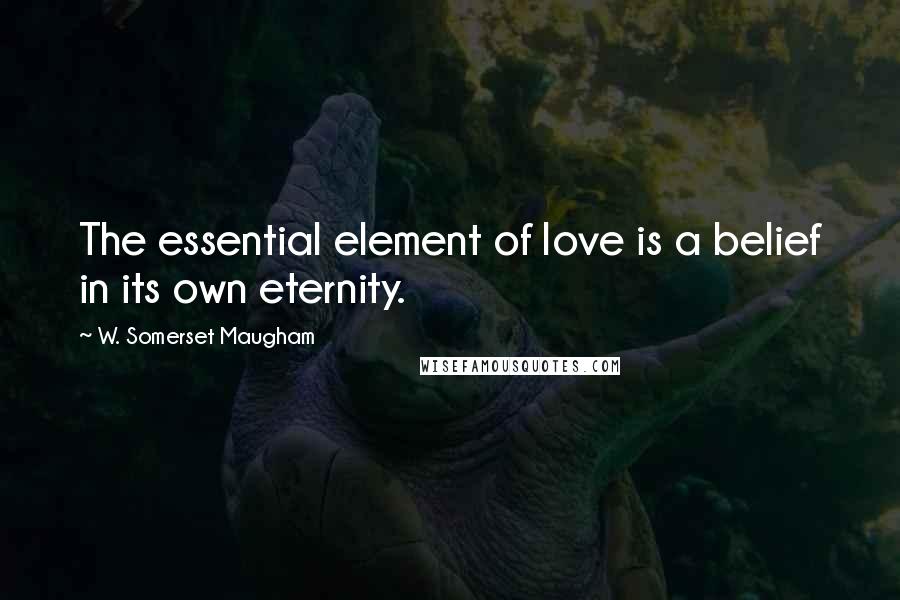 W. Somerset Maugham Quotes: The essential element of love is a belief in its own eternity.