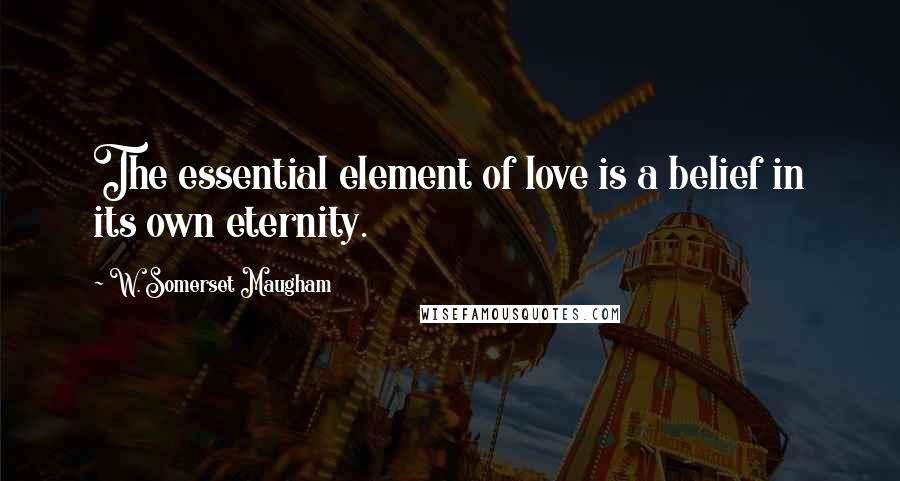 W. Somerset Maugham Quotes: The essential element of love is a belief in its own eternity.