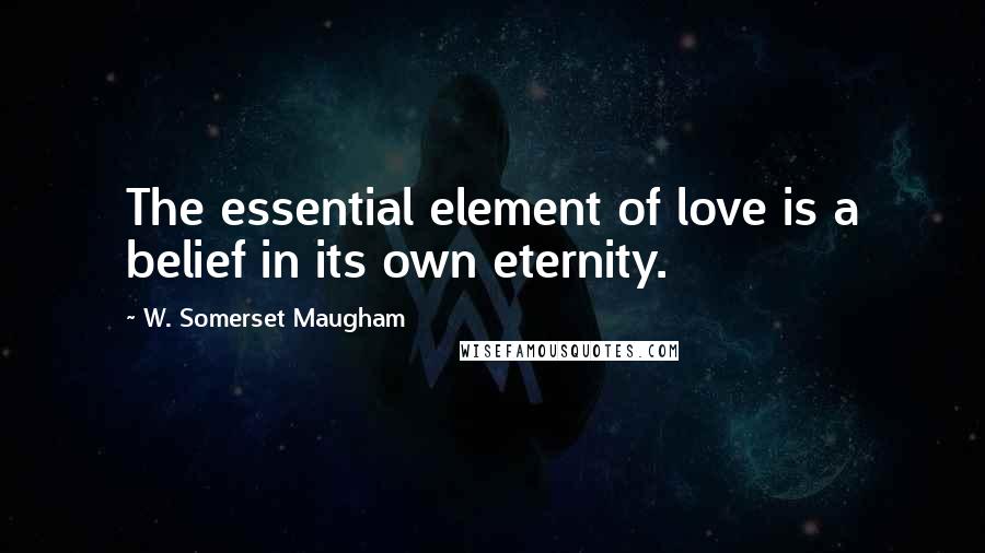 W. Somerset Maugham Quotes: The essential element of love is a belief in its own eternity.