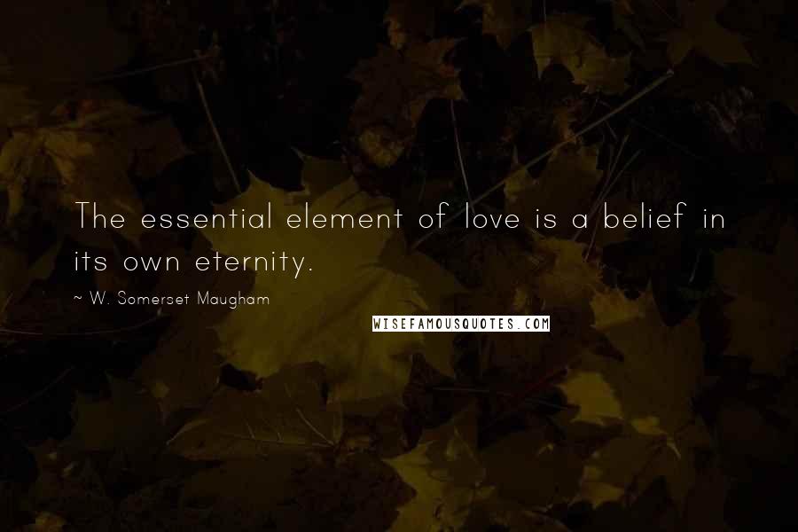 W. Somerset Maugham Quotes: The essential element of love is a belief in its own eternity.