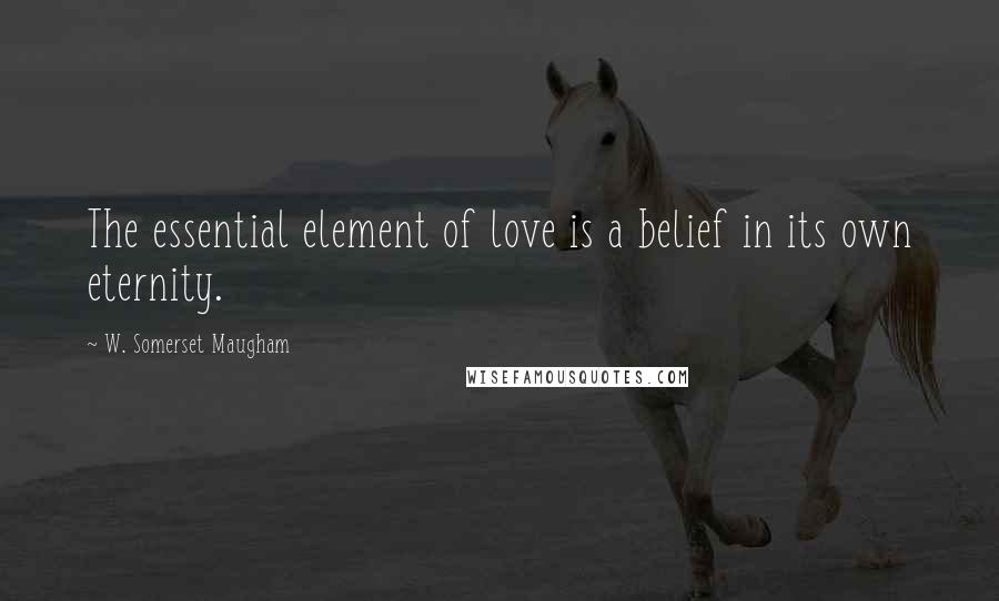 W. Somerset Maugham Quotes: The essential element of love is a belief in its own eternity.