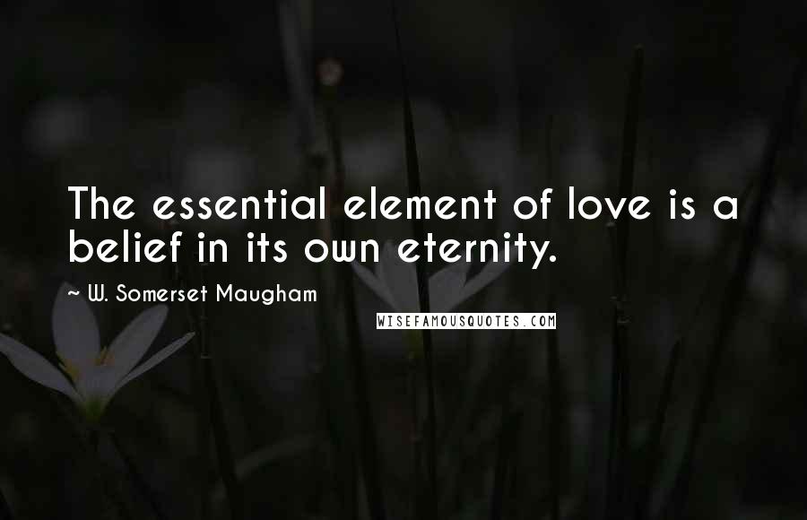 W. Somerset Maugham Quotes: The essential element of love is a belief in its own eternity.