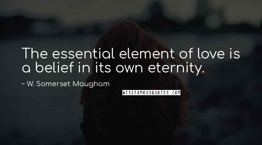 W. Somerset Maugham Quotes: The essential element of love is a belief in its own eternity.