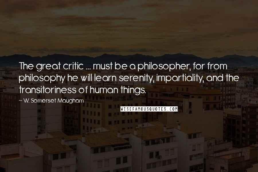 W. Somerset Maugham Quotes: The great critic ... must be a philosopher, for from philosophy he will learn serenity, impartiality, and the transitoriness of human things.