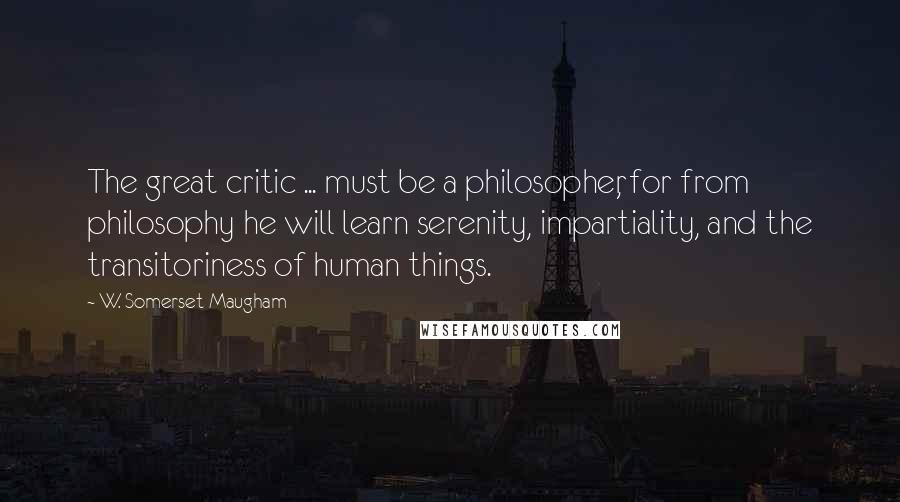 W. Somerset Maugham Quotes: The great critic ... must be a philosopher, for from philosophy he will learn serenity, impartiality, and the transitoriness of human things.