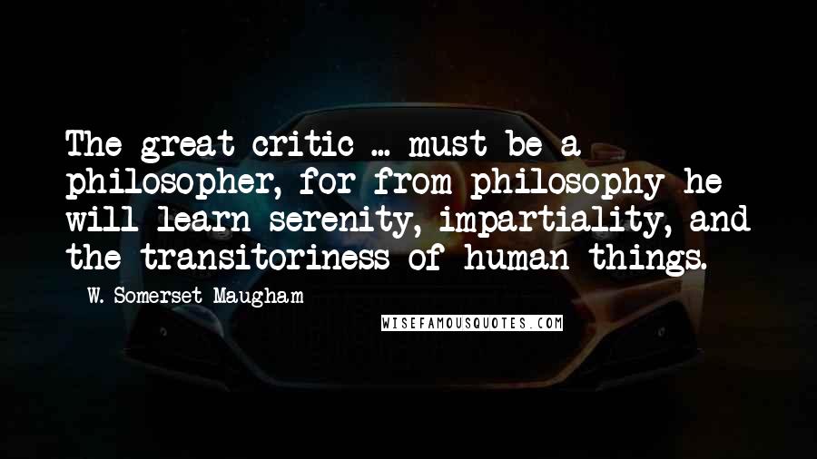 W. Somerset Maugham Quotes: The great critic ... must be a philosopher, for from philosophy he will learn serenity, impartiality, and the transitoriness of human things.