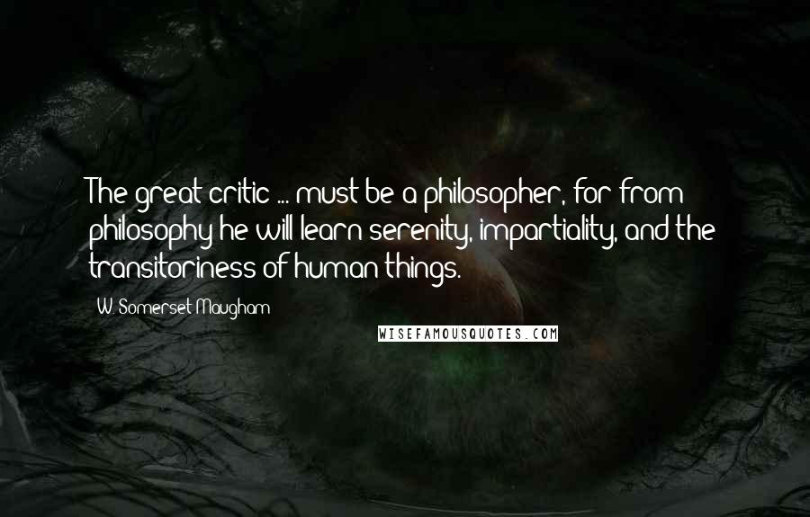 W. Somerset Maugham Quotes: The great critic ... must be a philosopher, for from philosophy he will learn serenity, impartiality, and the transitoriness of human things.