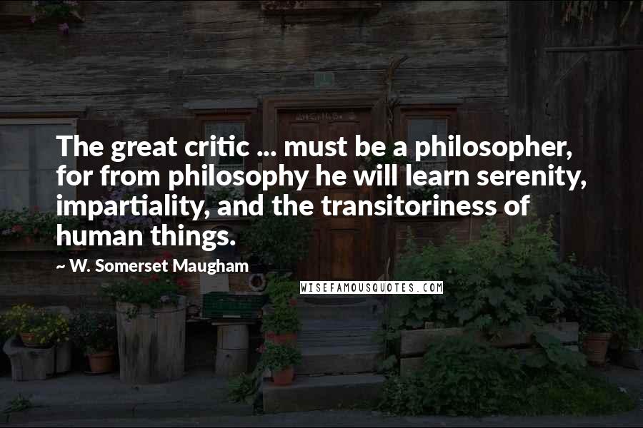 W. Somerset Maugham Quotes: The great critic ... must be a philosopher, for from philosophy he will learn serenity, impartiality, and the transitoriness of human things.