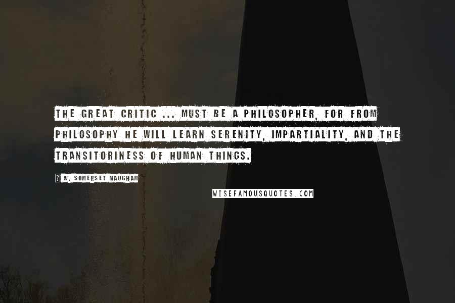 W. Somerset Maugham Quotes: The great critic ... must be a philosopher, for from philosophy he will learn serenity, impartiality, and the transitoriness of human things.