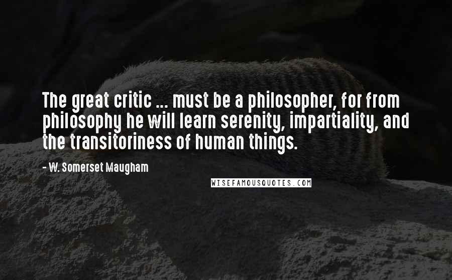 W. Somerset Maugham Quotes: The great critic ... must be a philosopher, for from philosophy he will learn serenity, impartiality, and the transitoriness of human things.