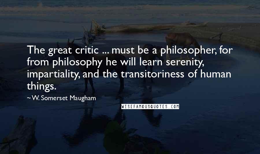 W. Somerset Maugham Quotes: The great critic ... must be a philosopher, for from philosophy he will learn serenity, impartiality, and the transitoriness of human things.