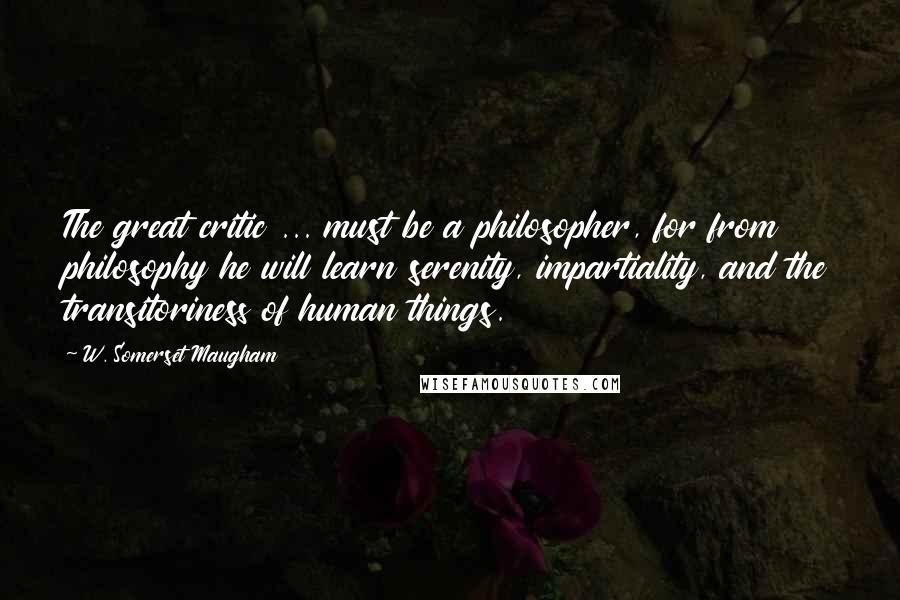 W. Somerset Maugham Quotes: The great critic ... must be a philosopher, for from philosophy he will learn serenity, impartiality, and the transitoriness of human things.