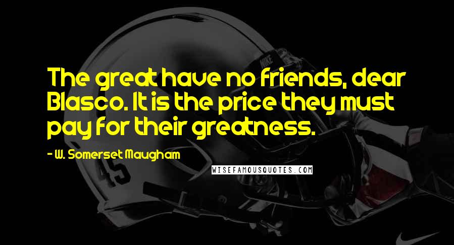 W. Somerset Maugham Quotes: The great have no friends, dear Blasco. It is the price they must pay for their greatness.