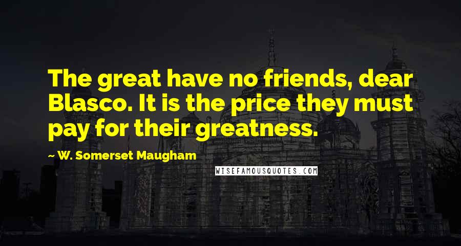 W. Somerset Maugham Quotes: The great have no friends, dear Blasco. It is the price they must pay for their greatness.