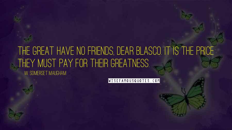 W. Somerset Maugham Quotes: The great have no friends, dear Blasco. It is the price they must pay for their greatness.