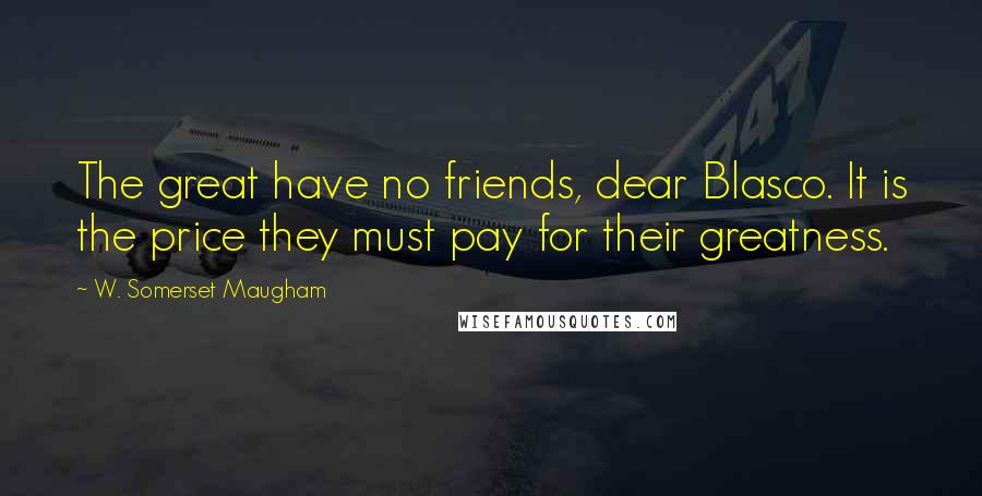 W. Somerset Maugham Quotes: The great have no friends, dear Blasco. It is the price they must pay for their greatness.