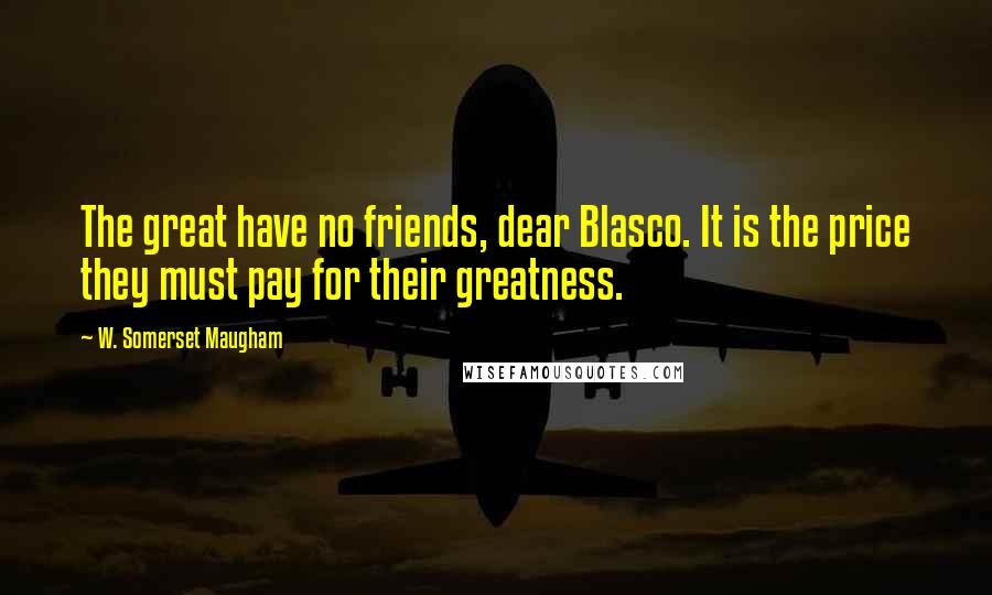 W. Somerset Maugham Quotes: The great have no friends, dear Blasco. It is the price they must pay for their greatness.