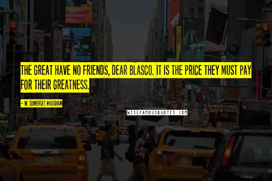 W. Somerset Maugham Quotes: The great have no friends, dear Blasco. It is the price they must pay for their greatness.