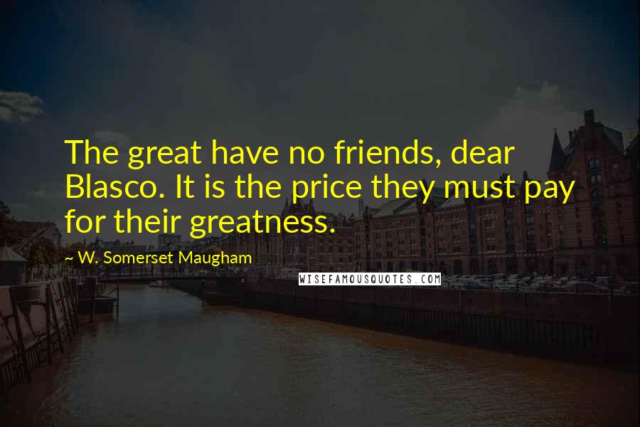 W. Somerset Maugham Quotes: The great have no friends, dear Blasco. It is the price they must pay for their greatness.