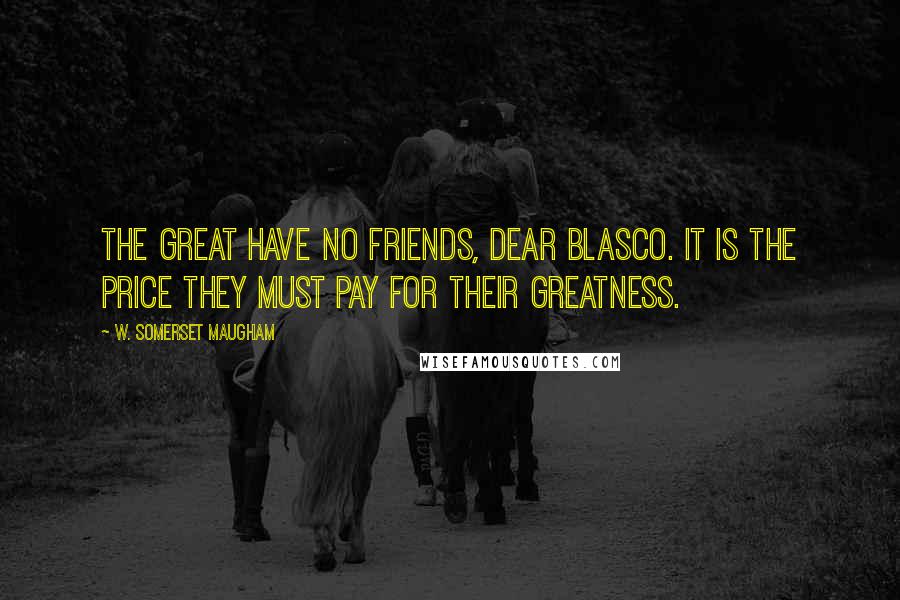 W. Somerset Maugham Quotes: The great have no friends, dear Blasco. It is the price they must pay for their greatness.