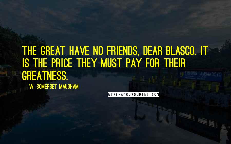 W. Somerset Maugham Quotes: The great have no friends, dear Blasco. It is the price they must pay for their greatness.