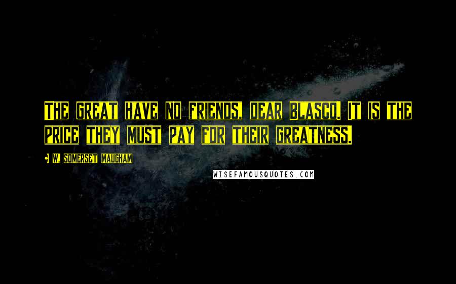 W. Somerset Maugham Quotes: The great have no friends, dear Blasco. It is the price they must pay for their greatness.