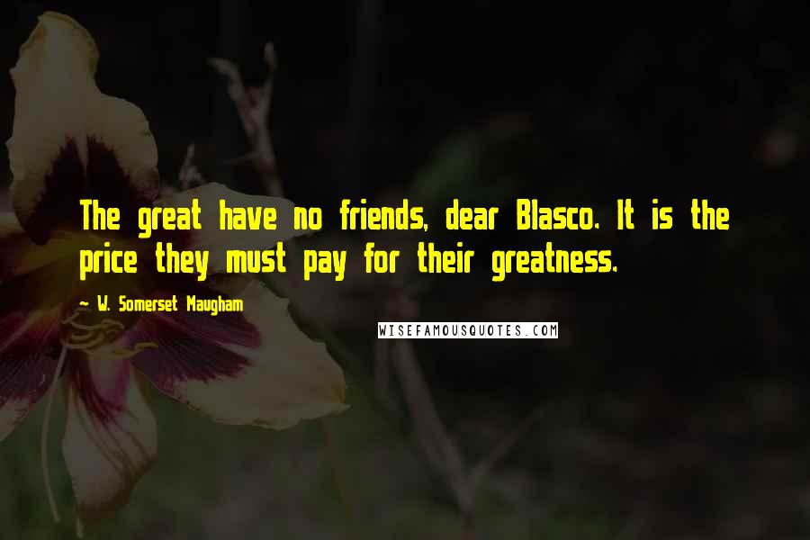 W. Somerset Maugham Quotes: The great have no friends, dear Blasco. It is the price they must pay for their greatness.