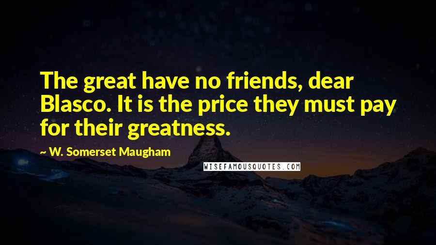 W. Somerset Maugham Quotes: The great have no friends, dear Blasco. It is the price they must pay for their greatness.