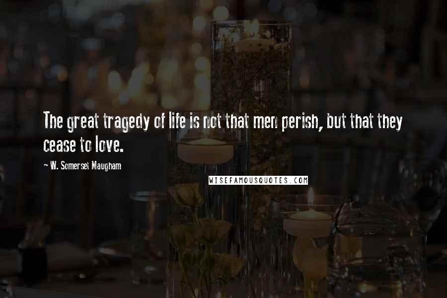 W. Somerset Maugham Quotes: The great tragedy of life is not that men perish, but that they cease to love.