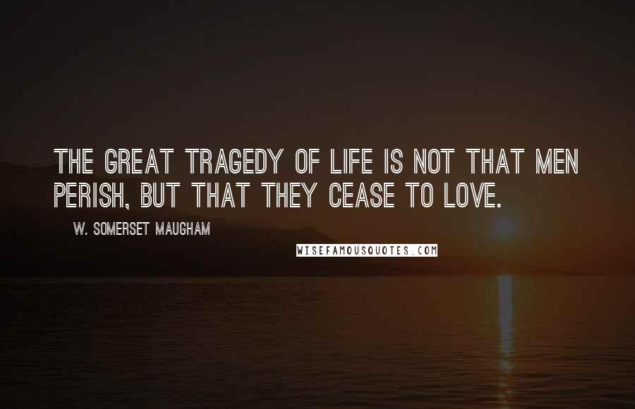 W. Somerset Maugham Quotes: The great tragedy of life is not that men perish, but that they cease to love.