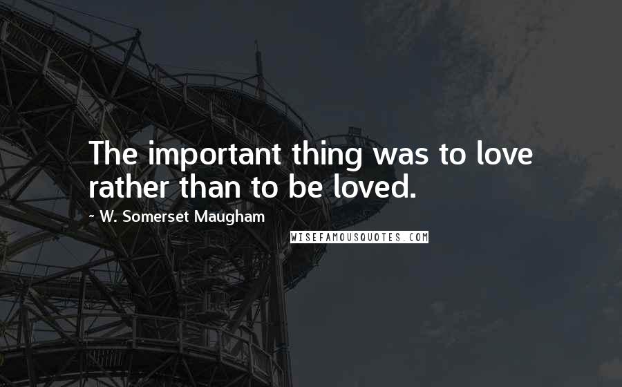 W. Somerset Maugham Quotes: The important thing was to love rather than to be loved.