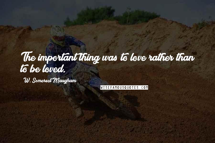 W. Somerset Maugham Quotes: The important thing was to love rather than to be loved.