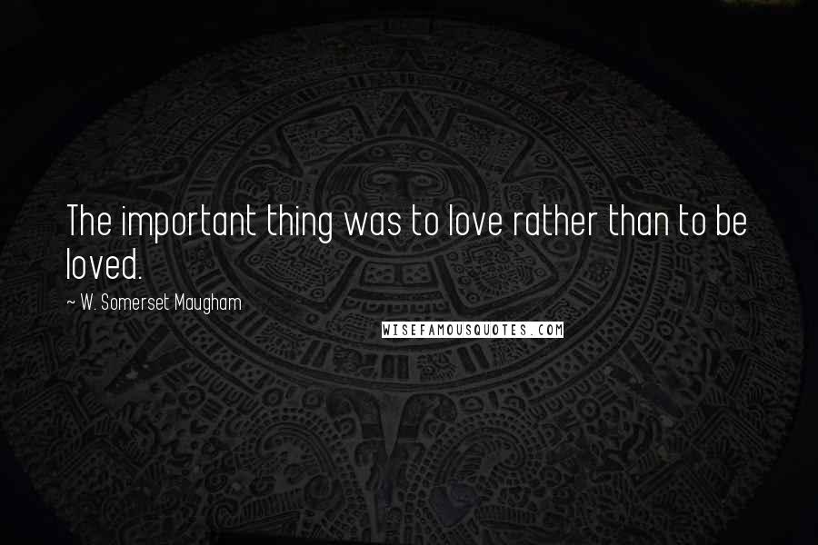 W. Somerset Maugham Quotes: The important thing was to love rather than to be loved.
