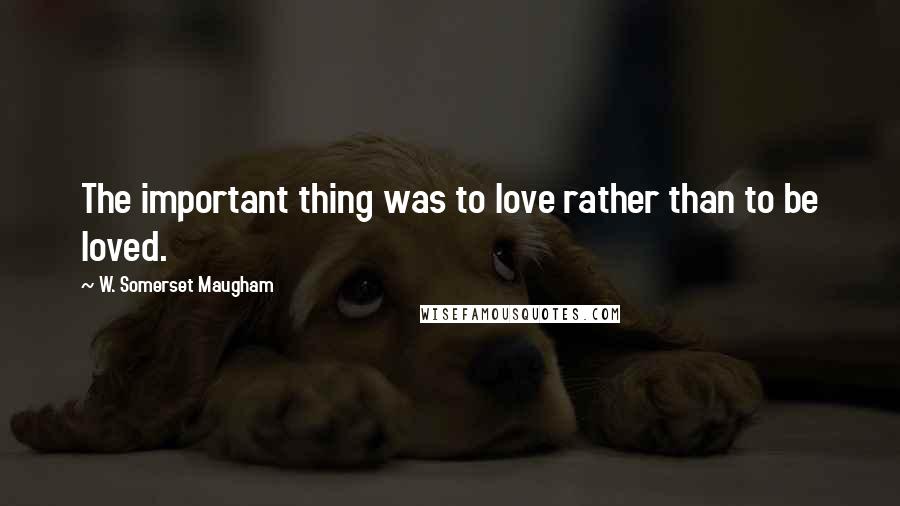 W. Somerset Maugham Quotes: The important thing was to love rather than to be loved.