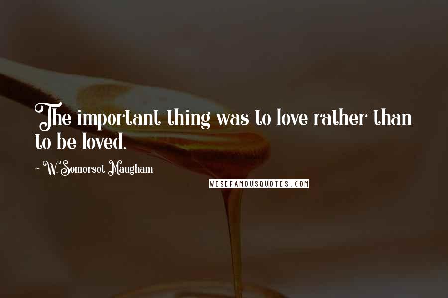 W. Somerset Maugham Quotes: The important thing was to love rather than to be loved.